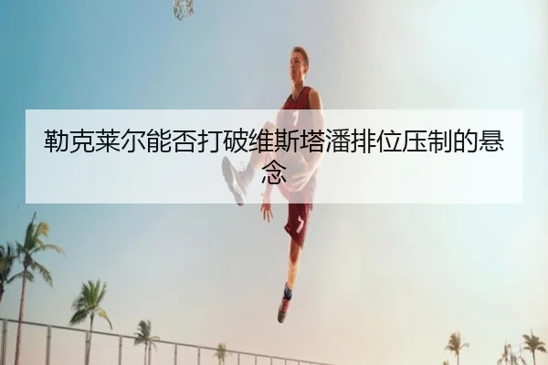 勒克莱尔能否打破维斯塔潘排位压制的悬念